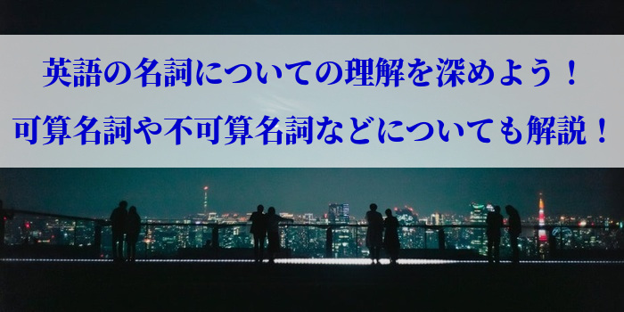 英語の名詞についての理解を深めよう！可算名詞や不可算名詞などについても解説！